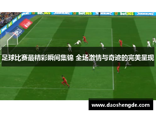 足球比赛最精彩瞬间集锦 全场激情与奇迹的完美呈现