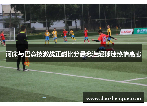 河床与巴竞技激战正酣比分悬念迭起球迷热情高涨